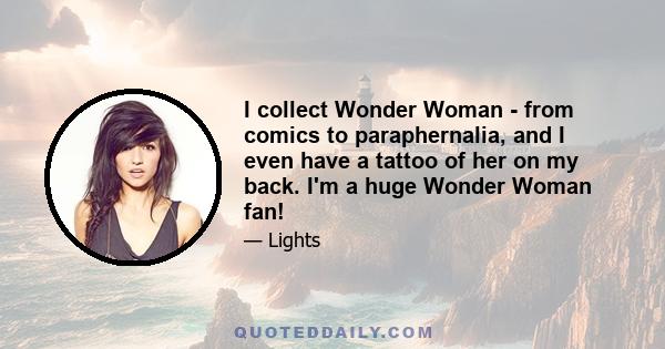 I collect Wonder Woman - from comics to paraphernalia, and I even have a tattoo of her on my back. I'm a huge Wonder Woman fan!