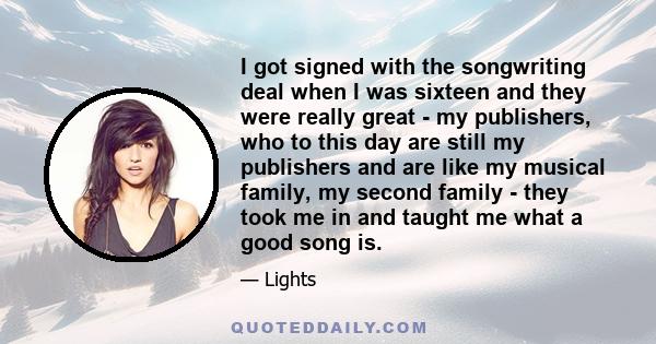 I got signed with the songwriting deal when I was sixteen and they were really great - my publishers, who to this day are still my publishers and are like my musical family, my second family - they took me in and taught 