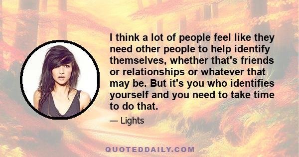 I think a lot of people feel like they need other people to help identify themselves, whether that's friends or relationships or whatever that may be. But it's you who identifies yourself and you need to take time to do 