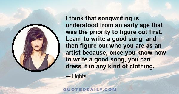 I think that songwriting is understood from an early age that was the priority to figure out first. Learn to write a good song, and then figure out who you are as an artist because, once you know how to write a good