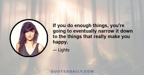 If you do enough things, you're going to eventually narrow it down to the things that really make you happy.