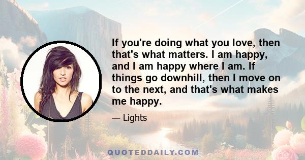 If you're doing what you love, then that's what matters. I am happy, and I am happy where I am. If things go downhill, then I move on to the next, and that's what makes me happy.