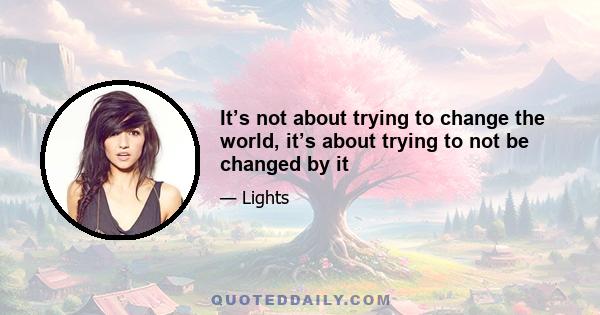 It’s not about trying to change the world, it’s about trying to not be changed by it