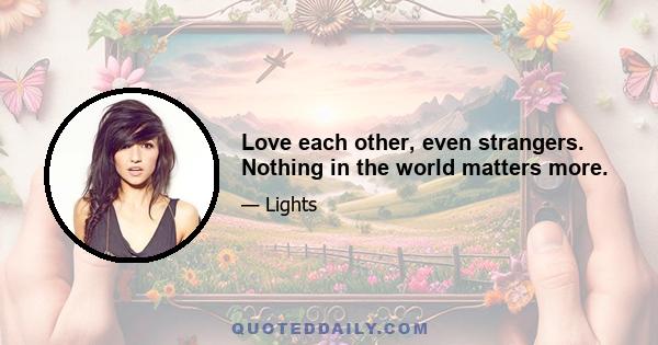 Love each other, even strangers. Nothing in the world matters more.