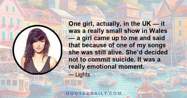 One girl, actually, in the UK — it was a really small show in Wales — a girl came up to me and said that because of one of my songs she was still alive. She’d decided not to commit suicide. It was a really emotional