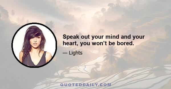 Speak out your mind and your heart, you won’t be bored.