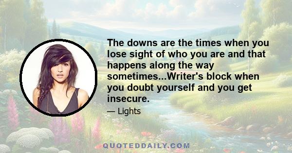 The downs are the times when you lose sight of who you are and that happens along the way sometimes...Writer's block when you doubt yourself and you get insecure.