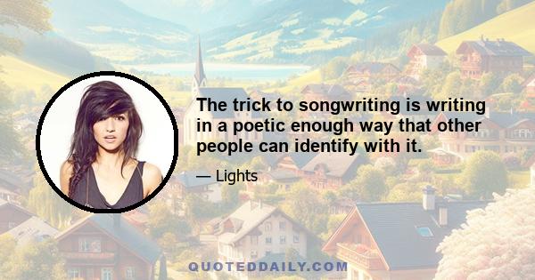 The trick to songwriting is writing in a poetic enough way that other people can identify with it.