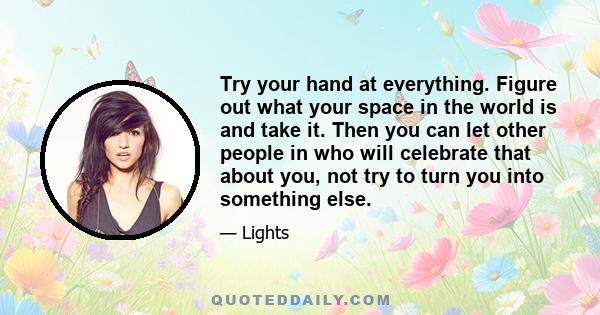 Try your hand at everything. Figure out what your space in the world is and take it. Then you can let other people in who will celebrate that about you, not try to turn you into something else.