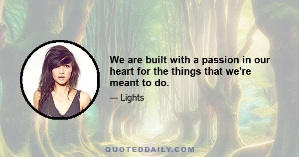 We are built with a passion in our heart for the things that we're meant to do.