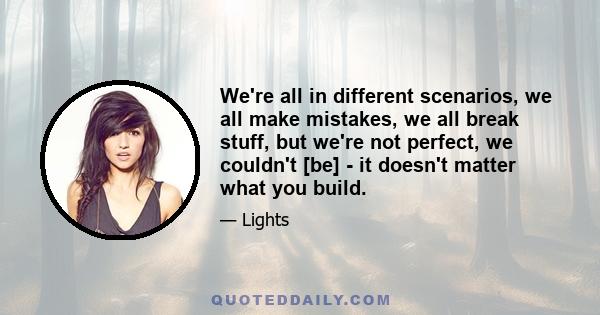 We're all in different scenarios, we all make mistakes, we all break stuff, but we're not perfect, we couldn't [be] - it doesn't matter what you build.