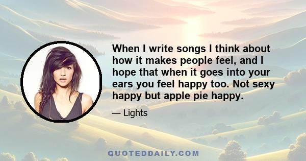 When I write songs I think about how it makes people feel, and I hope that when it goes into your ears you feel happy too. Not sexy happy but apple pie happy.