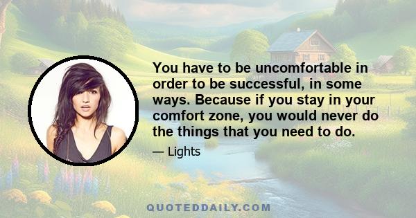 You have to be uncomfortable in order to be successful, in some ways. Because if you stay in your comfort zone, you would never do the things that you need to do.