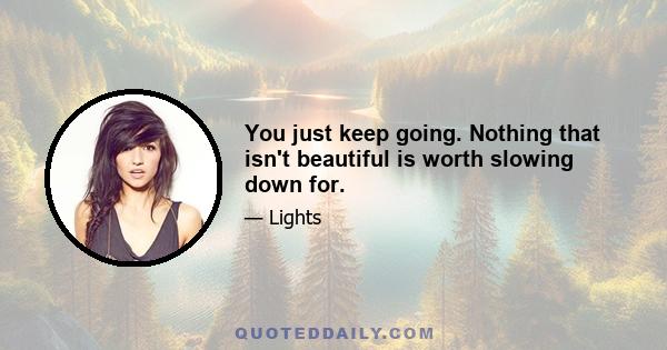 You just keep going. Nothing that isn't beautiful is worth slowing down for.