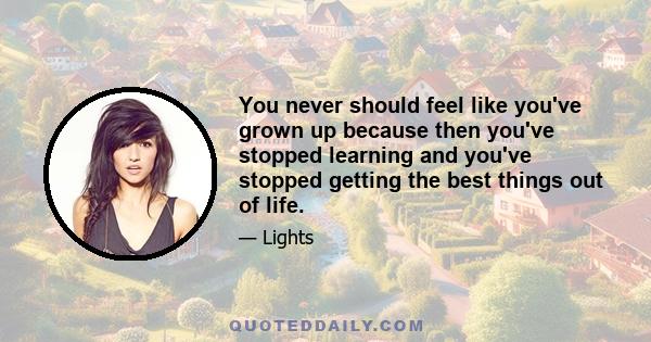 You never should feel like you've grown up because then you've stopped learning and you've stopped getting the best things out of life.