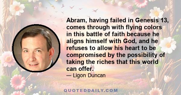 Abram, having failed in Genesis 13, comes through with flying colors in this battle of faith because he aligns himself with God, and he refuses to allow his heart to be compromised by the possibility of taking the