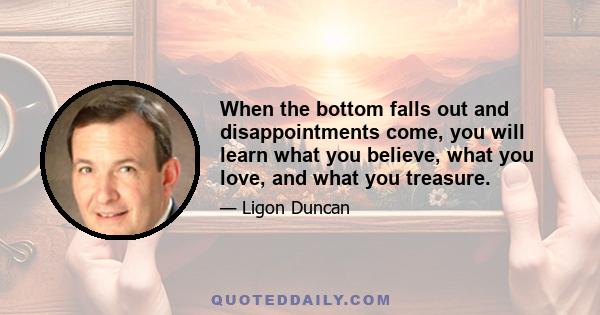 When the bottom falls out and disappointments come, you will learn what you believe, what you love, and what you treasure.