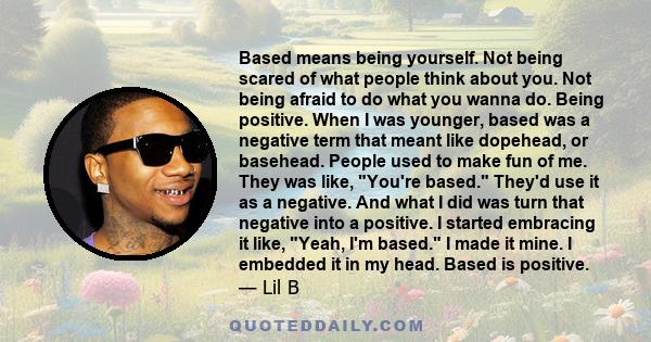 Based means being yourself. Not being scared of what people think about you. Not being afraid to do what you wanna do. Being positive. When I was younger, based was a negative term that meant like dopehead, or basehead. 