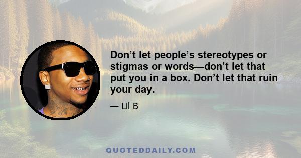 Don’t let people’s stereotypes or stigmas or words—don’t let that put you in a box. Don’t let that ruin your day.