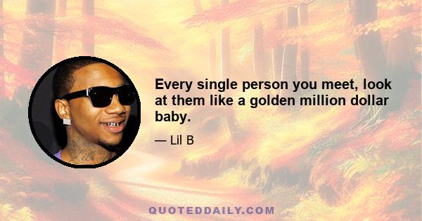 Every single person you meet, look at them like a golden million dollar baby.