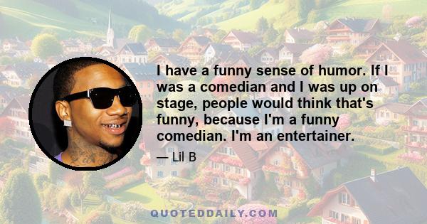 I have a funny sense of humor. If I was a comedian and I was up on stage, people would think that's funny, because I'm a funny comedian. I'm an entertainer.