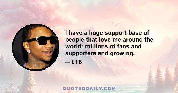 I have a huge support base of people that love me around the world: millions of fans and supporters and growing.