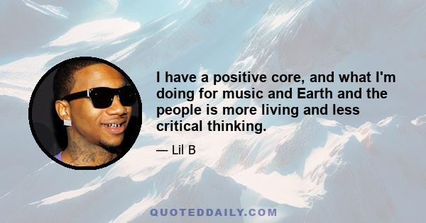 I have a positive core, and what I'm doing for music and Earth and the people is more living and less critical thinking.