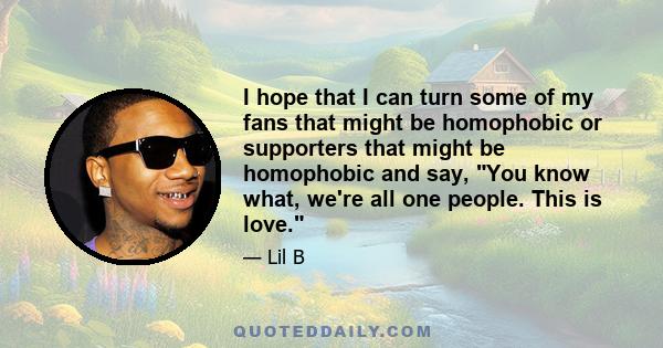 I hope that I can turn some of my fans that might be homophobic or supporters that might be homophobic and say, You know what, we're all one people. This is love.