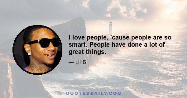 I love people, 'cause people are so smart. People have done a lot of great things.