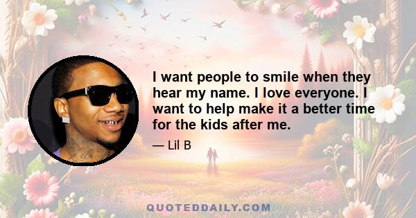 I want people to smile when they hear my name. I love everyone. I want to help make it a better time for the kids after me.