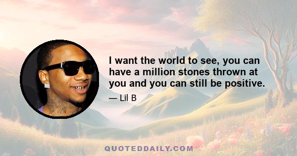 I want the world to see, you can have a million stones thrown at you and you can still be positive.