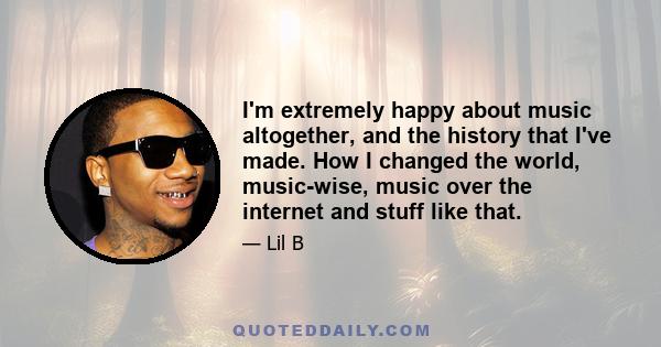 I'm extremely happy about music altogether, and the history that I've made. How I changed the world, music-wise, music over the internet and stuff like that.