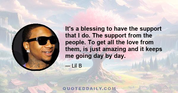 It's a blessing to have the support that I do. The support from the people. To get all the love from them, is just amazing and it keeps me going day by day.