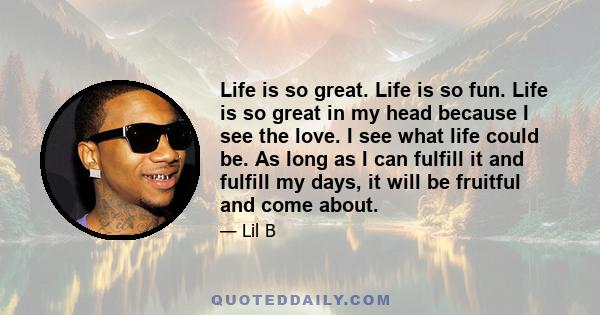 Life is so great. Life is so fun. Life is so great in my head because I see the love. I see what life could be. As long as I can fulfill it and fulfill my days, it will be fruitful and come about.