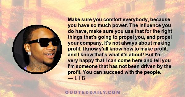 Make sure you comfort everybody, because you have so much power. The influence you do have, make sure you use that for the right things that's going to propel you, and propel your company. It's not always about making