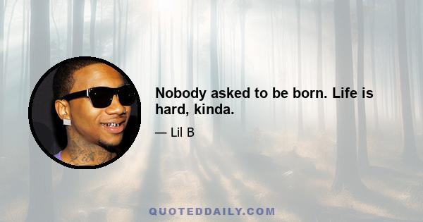 Nobody asked to be born. Life is hard, kinda.