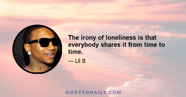 The irony of loneliness is that everybody shares it from time to time.