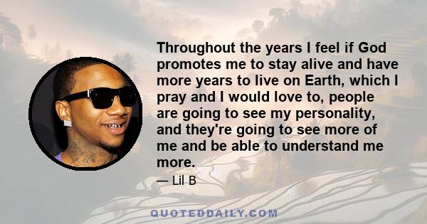 Throughout the years I feel if God promotes me to stay alive and have more years to live on Earth, which I pray and I would love to, people are going to see my personality, and they're going to see more of me and be