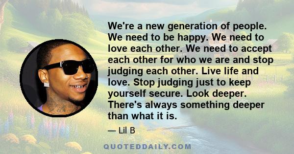 We're a new generation of people. We need to be happy. We need to love each other. We need to accept each other for who we are and stop judging each other. Live life and love. Stop judging just to keep yourself secure.