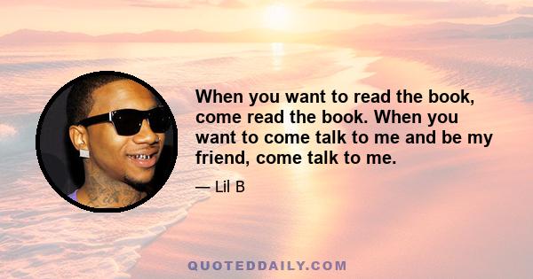 When you want to read the book, come read the book. When you want to come talk to me and be my friend, come talk to me.