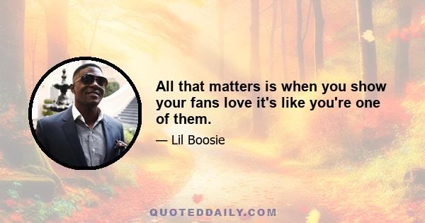 All that matters is when you show your fans love it's like you're one of them.