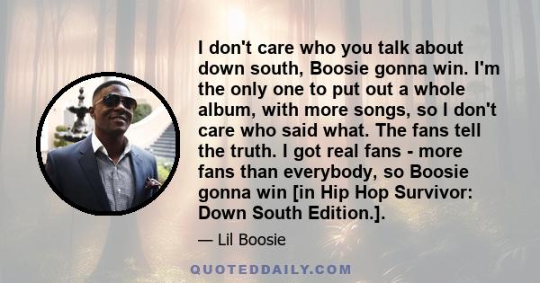 I don't care who you talk about down south, Boosie gonna win. I'm the only one to put out a whole album, with more songs, so I don't care who said what. The fans tell the truth. I got real fans - more fans than