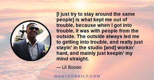 [I just try to stay around the same people] is what kept me out of trouble, because when I got into trouble, it was with people from the outside. The outside always led me to getting into trouble, and really just