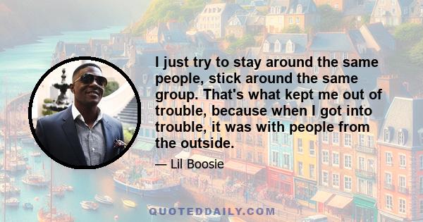 I just try to stay around the same people, stick around the same group. That's what kept me out of trouble, because when I got into trouble, it was with people from the outside.