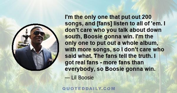 I'm the only one that put out 200 songs, and [fans] listen to all of 'em. I don't care who you talk about down south, Boosie gonna win. I'm the only one to put out a whole album, with more songs, so I don't care who