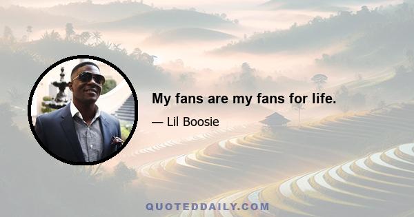 My fans are my fans for life.