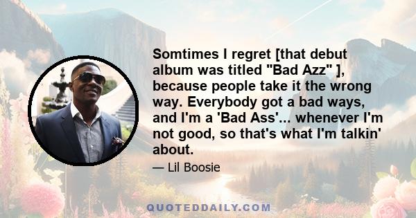 Somtimes I regret [that debut album was titled Bad Azz ], because people take it the wrong way. Everybody got a bad ways, and I'm a 'Bad Ass'... whenever I'm not good, so that's what I'm talkin' about.