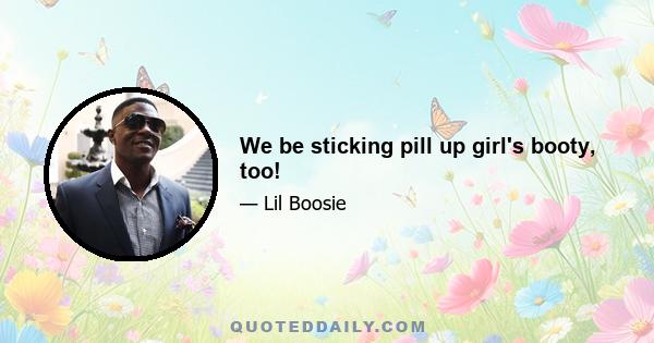 We be sticking pill up girl's booty, too!