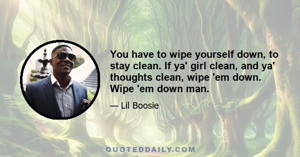 You have to wipe yourself down, to stay clean. If ya' girl clean, and ya' thoughts clean, wipe 'em down. Wipe 'em down man.