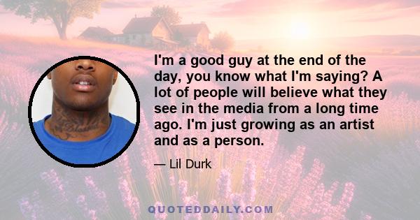 I'm a good guy at the end of the day, you know what I'm saying? A lot of people will believe what they see in the media from a long time ago. I'm just growing as an artist and as a person.